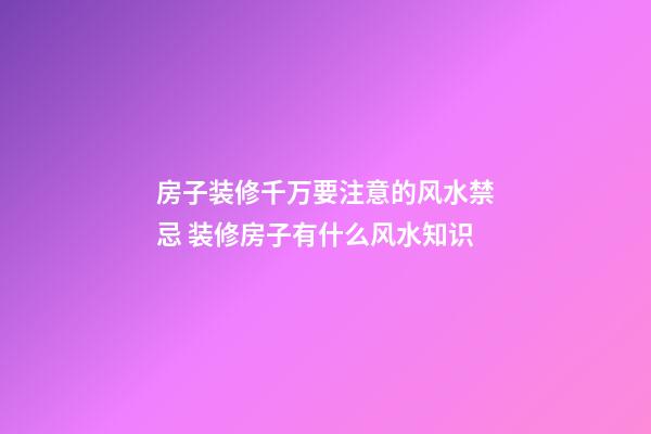 房子装修千万要注意的风水禁忌 装修房子有什么风水知识